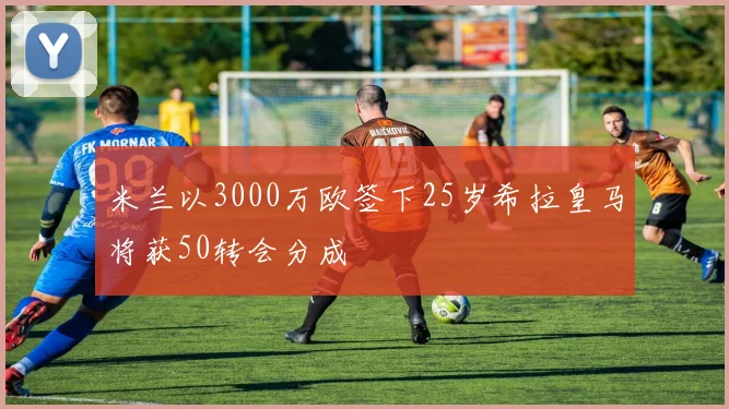 米兰以3000万欧签下25岁希拉皇马将获50转会分成