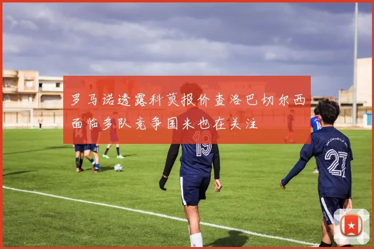 罗马诺透露科莫报价查洛巴切尔西面临多队竞争国米也在关注
