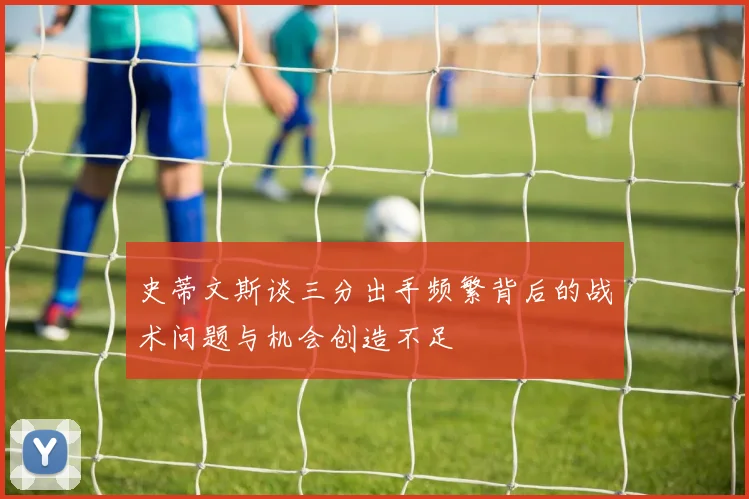 史蒂文斯谈三分出手频繁背后的战术问题与机会创造不足