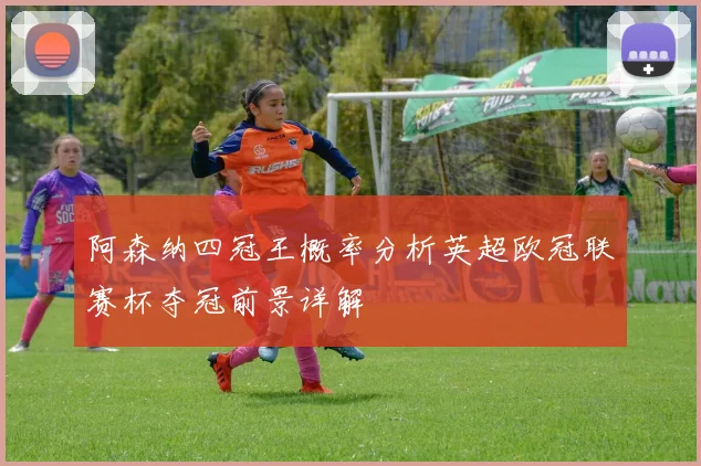 阿森纳四冠王概率分析英超欧冠联赛杯夺冠前景详解