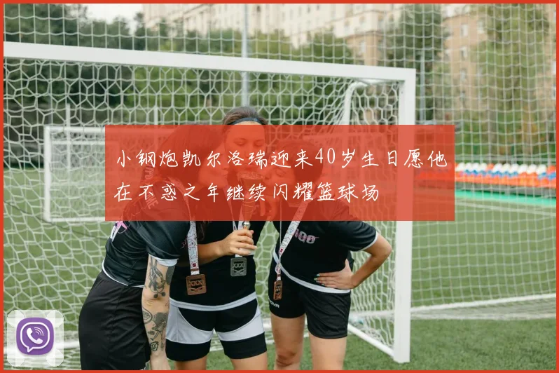 小钢炮凯尔洛瑞迎来40岁生日愿他在不惑之年继续闪耀篮球场