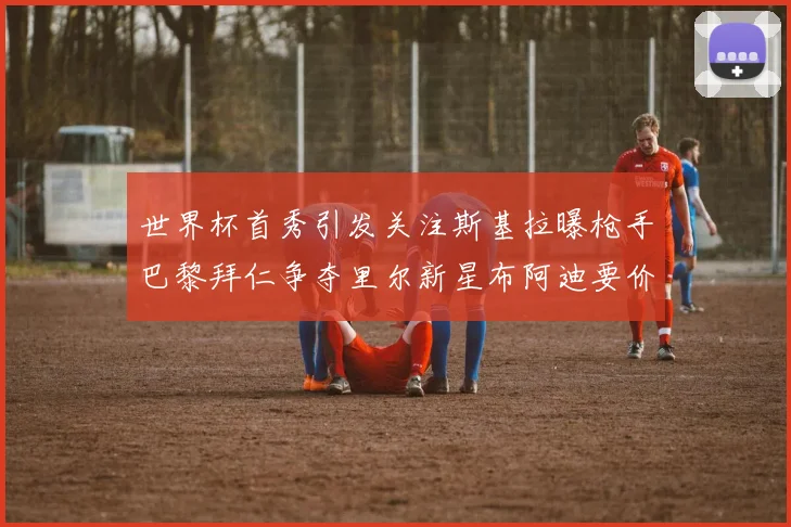 世界杯首秀引发关注斯基拉曝枪手巴黎拜仁争夺里尔新星布阿迪要价7000万欧