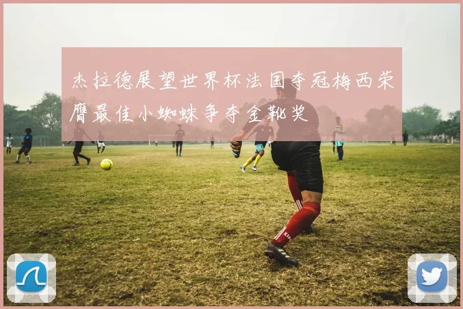 杰拉德展望世界杯法国夺冠梅西荣膺最佳小蜘蛛争夺金靴奖