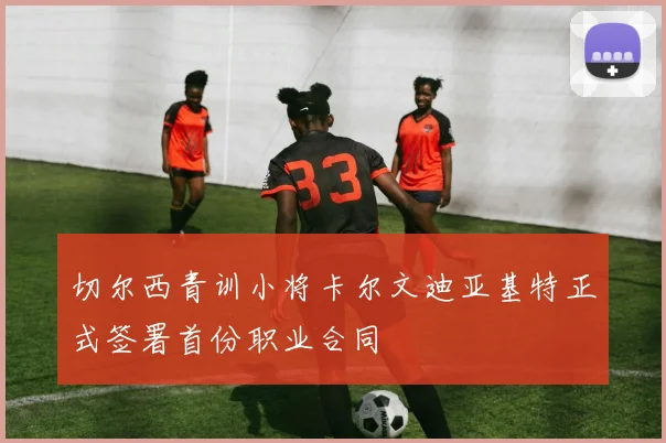 切尔西青训小将卡尔文迪亚基特正式签署首份职业合同