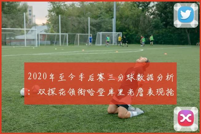 2020年至今季后赛三分球数据分析：双探花领衔哈登库里老詹表现抢眼