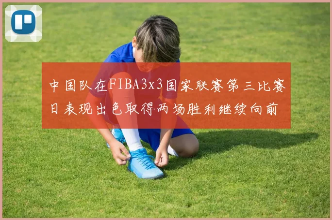 中国队在FIBA3x3国家联赛第三比赛日表现出色取得两场胜利继续向前迈进