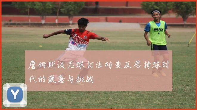 詹姆斯谈无球打法转变反思持球时代的疲惫与挑战