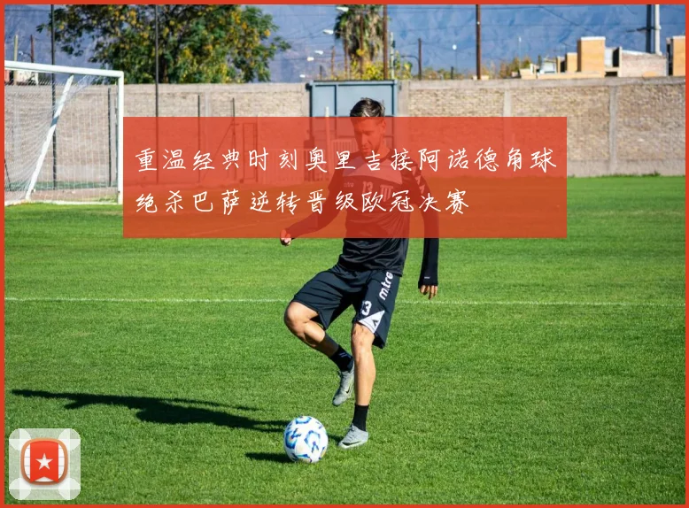 重温经典时刻奥里吉接阿诺德角球绝杀巴萨逆转晋级欧冠决赛