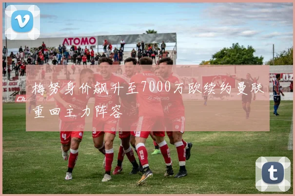 梅努身价飙升至7000万欧续约曼联重回主力阵容