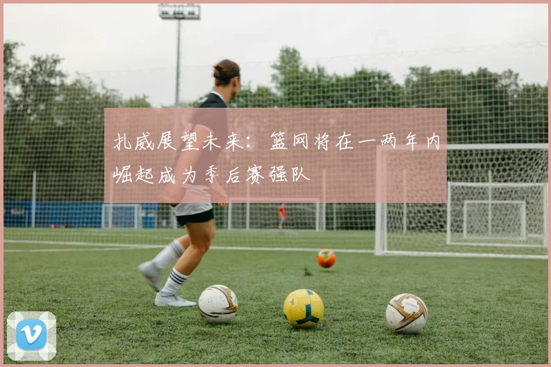 扎威展望未来：篮网将在一两年内崛起成为季后赛强队