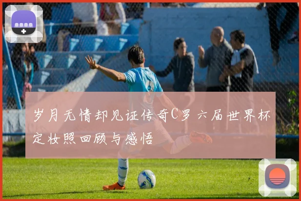 岁月无情却见证传奇C罗六届世界杯定妆照回顾与感悟