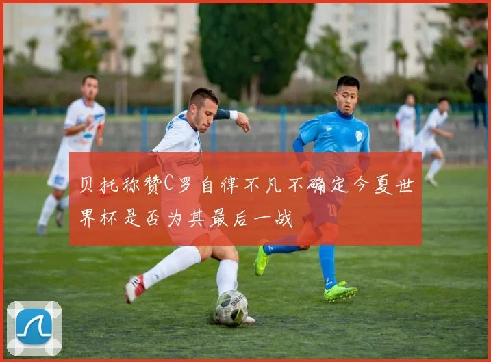 贝托称赞C罗自律不凡不确定今夏世界杯是否为其最后一战