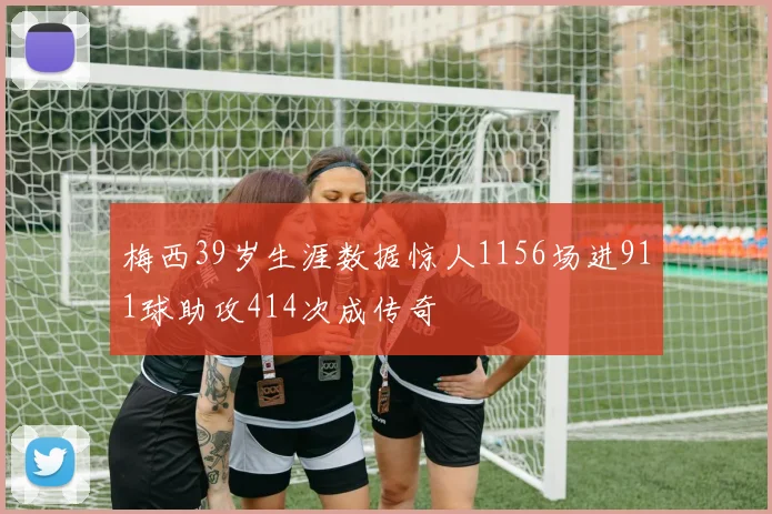 梅西39岁生涯数据惊人1156场进911球助攻414次成传奇