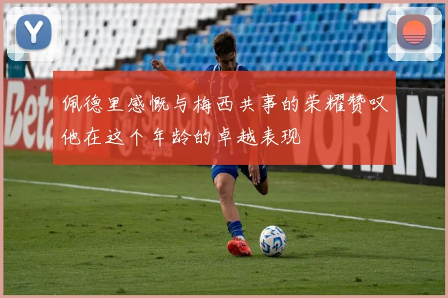 佩德里感慨与梅西共事的荣耀赞叹他在这个年龄的卓越表现
