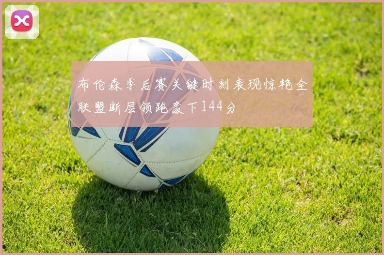 布伦森季后赛关键时刻表现惊艳全联盟断层领跑轰下144分