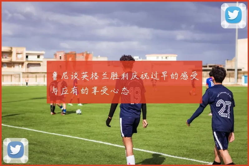 鲁尼谈英格兰胜利庆祝过早的感受与应有的享受心态