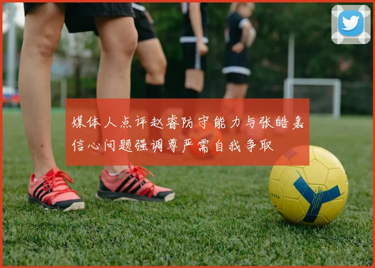 媒体人点评赵睿防守能力与张皓嘉信心问题强调尊严需自我争取