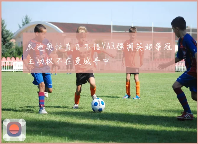 瓜迪奥拉直言不信VAR强调英超争冠主动权不在曼城手中