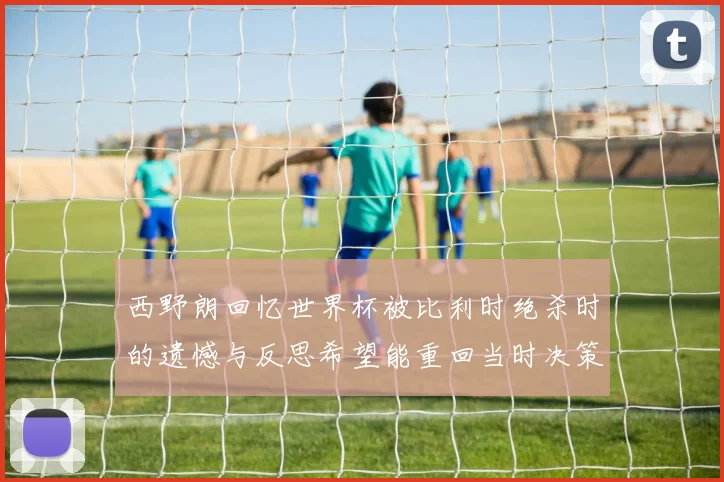 西野朗回忆世界杯被比利时绝杀时的遗憾与反思希望能重回当时决策时刻