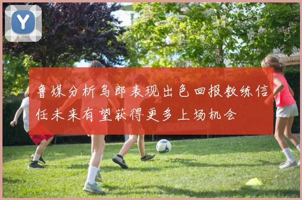 鲁媒分析乌郎表现出色回报教练信任未来有望获得更多上场机会
