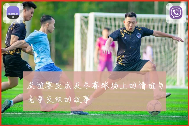 友谊赛变成友尽赛球场上的情谊与竞争交织的故事