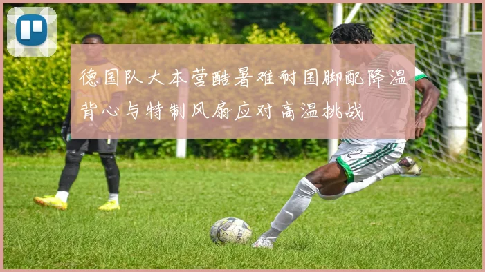 德国队大本营酷暑难耐国脚配降温背心与特制风扇应对高温挑战
