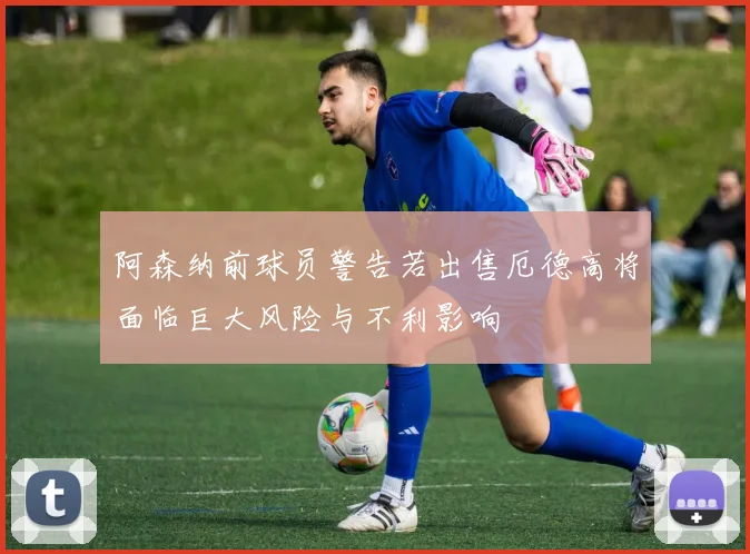 阿森纳前球员警告若出售厄德高将面临巨大风险与不利影响