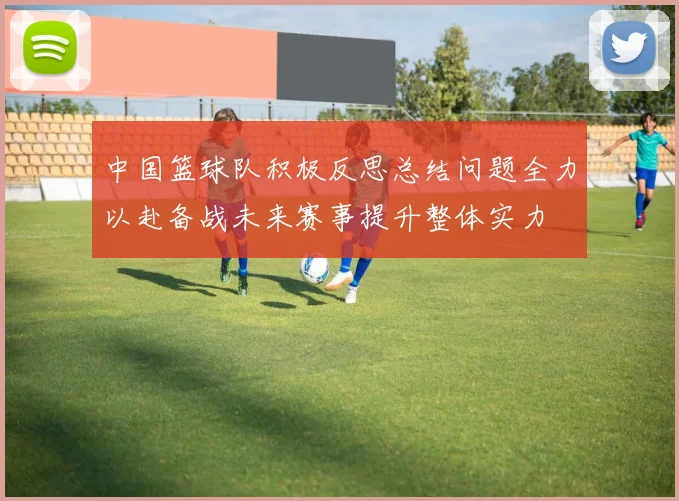中国篮球队积极反思总结问题全力以赴备战未来赛事提升整体实力