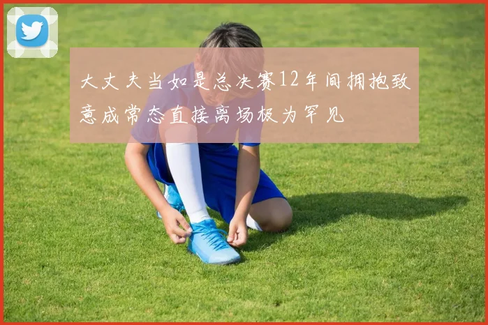 大丈夫当如是总决赛12年间拥抱致意成常态直接离场极为罕见