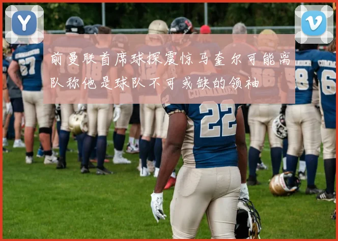 前曼联首席球探震惊马奎尔可能离队称他是球队不可或缺的领袖