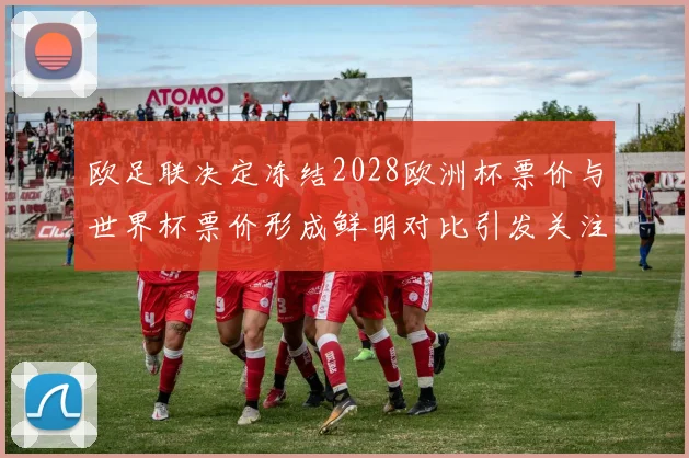 欧足联决定冻结2028欧洲杯票价与世界杯票价形成鲜明对比引发关注