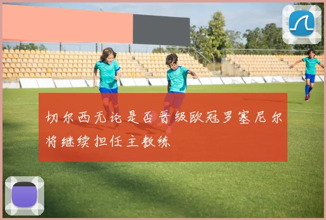 切尔西无论是否晋级欧冠罗塞尼尔将继续担任主教练