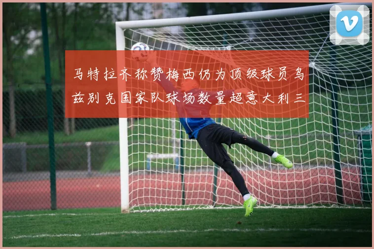 马特拉齐称赞梅西仍为顶级球员乌兹别克国家队球场数量超意大利三倍