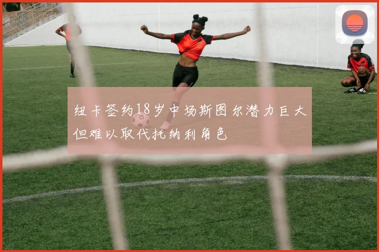 纽卡签约18岁中场斯图尔潜力巨大但难以取代托纳利角色