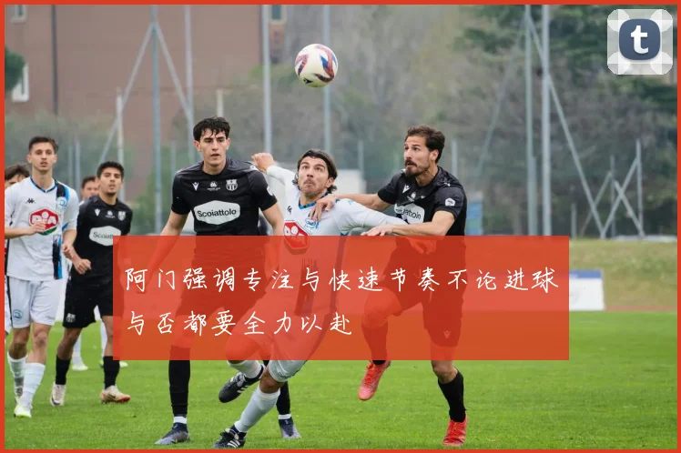 阿门强调专注与快速节奏不论进球与否都要全力以赴