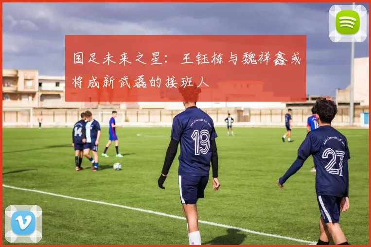 国足未来之星：王钰栋与魏祥鑫或将成新武磊的接班人