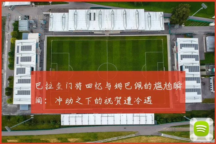 巴拉圭门将回忆与姆巴佩的尴尬瞬间：冲动之下的祝贺遭冷遇
