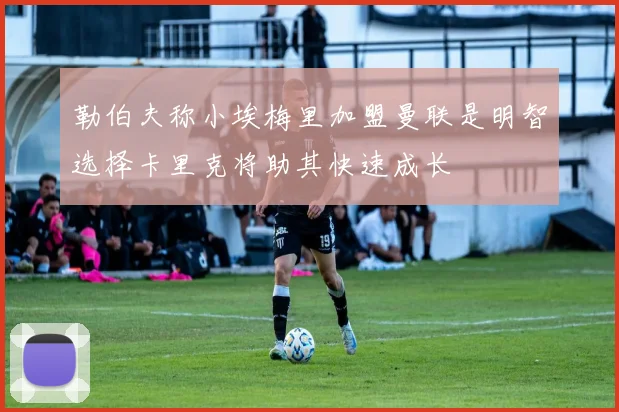 勒伯夫称小埃梅里加盟曼联是明智选择卡里克将助其快速成长